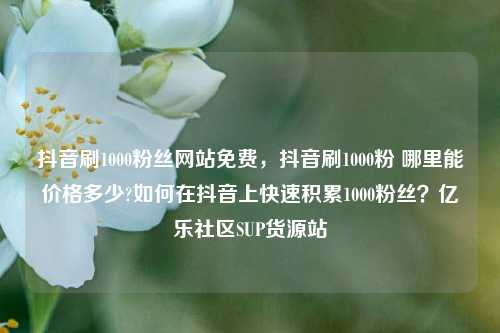 抖音刷1000粉丝网站免费，抖音刷1000粉 哪里能价格多少?如何在抖音上快速积累1000粉丝？亿乐社区SUP货源站  第1张