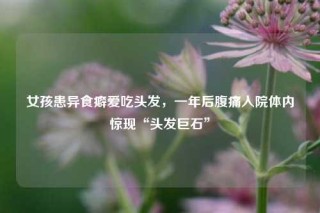 女孩患异食癖爱吃头发，一年后腹痛入院体内惊现“头发巨石”