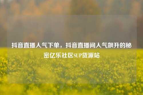 抖音直播人气下单，抖音直播间人气飙升的秘密亿乐社区SUP货源站  第1张