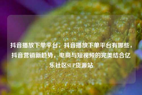抖音播放下单平台，抖音播放下单平台有哪些，抖音营销新趋势，电商与短视频的完美结合亿乐社区SUP货源站  第1张