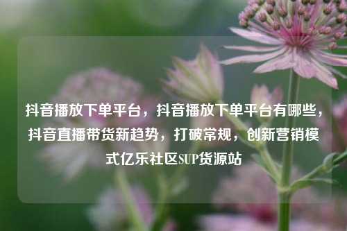 抖音播放下单平台，抖音播放下单平台有哪些，抖音直播带货新趋势	，打破常规，创新营销模式亿乐社区SUP货源站  第1张